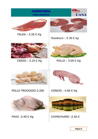 Página 5
CHIMICHURRI :2.50 €PAVO :3.40 € Kg
CONEJO : 4.00 € KgPOLLO TROCEADO:3.20€
POLLO : 3.00 € KgCERDO : 3.10 € Kg
Ossobuco : 5.30 € kg
FALDA : 5.50 € Kg
CARNICERÍA
CORTE ARGENTINO
 
