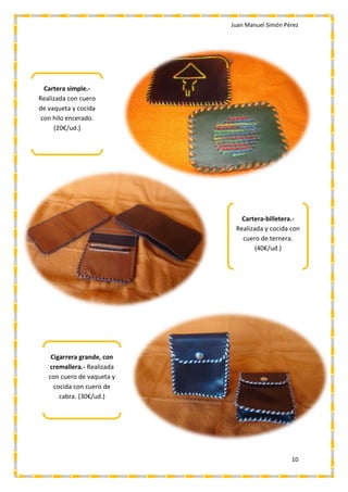Juan Manuel Simón Pérez
10
Cartera-billetera.-
Realizada y cocida con
cuero de ternera.
(40€/ud.)
Cigarrera grande, con
cremallera.- Realizada
con cuero de vaqueta y
cocida con cuero de
cabra. (30€/ud.)
Cartera simple.-
Realizada con cuero
de vaqueta y cocida
con hilo encerado.
(20€/ud.)
 
