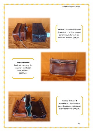Juan Manuel Simón Pérez
11
Neceser.- Realizado con cuero
de vaqueta y cocido con cuero
de ternera, incluyendo asa
tranzado redondo. (50€/ud.)
Cartera de mano.-
Realizada con cuero de
vaqueta y cocida con
cuero de cabra.
(55€/ud.)
Cartera de mano 3
cremalleras.- Realizada con
cuero de vaqueta y cocida con
cuero de ternera. (60€/ud.)
 