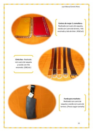 Juan Manuel Simón Pérez
15
Cartera de mujer 1 cremallera.-
Realizada con cuero de vaqueta,
cocida con cuero de ternera, hilo
encerado y tela de telar. (45€/ud.)
Funda para machete.-
Realizado con cuero de
vaqueta y cocido con cuero de
ternera. (Precio según tamaño)
Cinto liso.- Realizado
con cuero de vaqueta
y cocido con hilo
encerado. (20€/ud.)
 