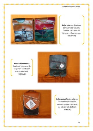 Juan Manuel Simón Pérez
16
Bolso colores.- Realizado
con cuero de vaqueta,
cocidos con cuero de
ternera e hilo encerado.
(160€/ud.)
Bolso color entero.-
Realizado con cuero de
vaqueta y cocido con
cuero de ternera.
(160€/ud.)
Bolso pequeño dos colores.-
Realizado con cuero de
vaqueta, cocido con cuero
de cabra y tela de telar.
(60€/ud.)
 