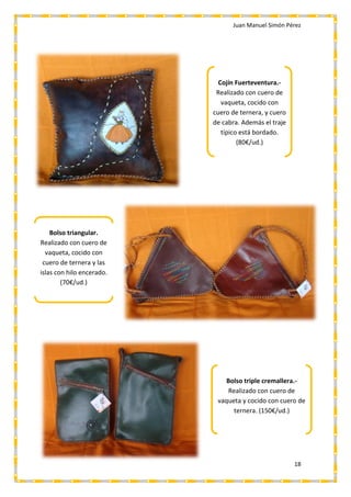 Juan Manuel Simón Pérez
18
Cojín Fuerteventura.-
Realizado con cuero de
vaqueta, cocido con
cuero de ternera, y cuero
de cabra. Además el traje
típico está bordado.
(80€/ud.)
Bolso triangular.
Realizado con cuero de
vaqueta, cocido con
cuero de ternera y las
islas con hilo encerado.
(70€/ud.)
Bolso triple cremallera.-
Realizado con cuero de
vaqueta y cocido con cuero de
ternera. (150€/ud.)
 