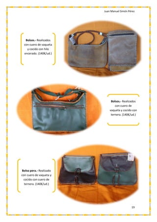 Juan Manuel Simón Pérez
19
Bolsos.- Realizados
con cuero de vaqueta
y cocido con hilo
encerado. (140€/ud.)
Bolsos.- Realizados
con cuero de
vaqueta y cocido con
ternera. (140€/ud.)
Bolso pera.- Realizado
con cuero de vaqueta y
cocido con cuero de
ternera. (140€/ud.)
 