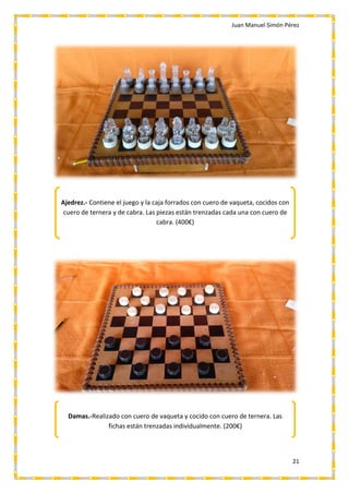 Juan Manuel Simón Pérez
21
Ajedrez.- Contiene el juego y la caja forrados con cuero de vaqueta, cocidos con
cuero de ternera y de cabra. Las piezas están trenzadas cada una con cuero de
cabra. (400€)
Damas.-Realizado con cuero de vaqueta y cocido con cuero de ternera. Las
fichas están trenzadas individualmente. (200€)
 