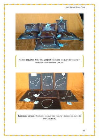 Juan Manuel Simón Pérez
22
Cojines pequeños de las Islas y espiral.- Realizado con cuero de vaqueta y
cocido con cuero de cabra. (30€/ud.)
Cuadros de las islas.- Realizados con cuero de vaqueta y cocidos con cuero de
cabra. (30€/ud.)
 