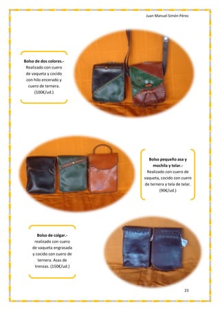 Juan Manuel Simón Pérez
23
Bolso de dos colores.-
Realizado con cuero
de vaqueta y cocido
con hilo encerado y
cuero de ternera.
(100€/ud.)
Bolso pequeño asa y
mochila y telar.-
Realizado con cuero de
vaqueta, cocido con cuero
de ternera y tela de telar.
(90€/ud.)
Bolso de colgar.-
realizado con cuero
de vaqueta engrasada
y cocido con cuero de
ternera. Asas de
trenzas. (150€/ud.)
 
