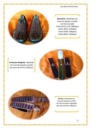 Juan Manuel Simón Pérez
4
Guarachos.- Realizados con
cuero de vaqueta y cocidos
con hilo encerado.
(Tallas del 35 al 39: 100€/par)
(Tallas 40/41: 105€/par)
(Tallas 42/43: 110€/par)
(Tallas 44/45: 115€/par)
Funda para bolígrafo.- Realizado
con cuero de vaqueta y cocido
con cuero de ternera. (25€/ud.)
Canana.- Realizados con
cuero de vaqueta y cocidos
con hilo encerado. Capacidad
para 18 cartuchos. (90€/ud.)
 