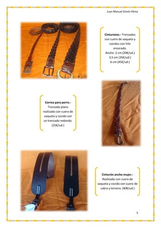 Juan Manuel Simón Pérez
5
Cinturones.- Trenzados
con cuero de vaqueta y
cocidos con hilo
encerado.
Ancho: 2 cm (20€/ud.)
3,5 cm (35€/ud.)
6 cm (45€/ud.)
Correa para perro.-
Trenzado plano
realizado con cuero de
vaqueta y cocido con
un trenzado redondo.
(25€/ud.)
Cinturón ancho mujer.-
Realizado con cuero de
vaqueta y cocido con cuero de
cabra y ternera. (40€/ud.)
 