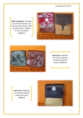 Juan Manuel Simón Pérez
7
Bolso rectangular.- Realizado
con cuero de vaqueta y con
hilo encerado y ternera. Ideal
para llevar libros, carpetas,
etc. por su amplitud.
(160€/ud.)
Bolso pera.- Realizado
con cuero de vaqueta y
cocido con cuero de
ternera. (140€/ud.)
Bolso maxi.- Realizado
con cuero de vaqueta y
cocido con ternera.
(180€/ud.)
 