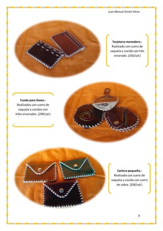 Juan Manuel Simón Pérez
8
Funda para llaves.-
Realizados con cuero de
vaqueta y cocidos con
hilos encerados. (20€/ud.)
Tarjetero-monedero.-
Realizado con cuero de
vaqueta y cocido con hilo
encerado. (25€/ud.)
Cartera pequeña.-
Realizada con cuero de
vaqueta y cocida con cuero
de cabra. (20€/ud.)
 