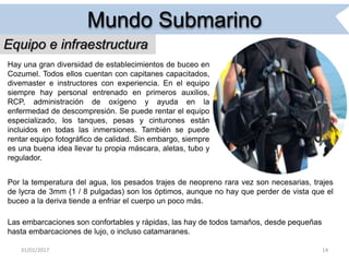 31/01/2017 14
Mundo Submarino
Equipo e infraestructura
Hay una gran diversidad de establecimientos de buceo en
Cozumel. Todos ellos cuentan con capitanes capacitados,
divemaster e instructores con experiencia. En el equipo
siempre hay personal entrenado en primeros auxilios,
RCP, administración de oxígeno y ayuda en la
enfermedad de descompresión. Se puede rentar el equipo
especializado, los tanques, pesas y cinturones están
incluidos en todas las inmersiones. También se puede
rentar equipo fotográfico de calidad. Sin embargo, siempre
es una buena idea llevar tu propia máscara, aletas, tubo y
regulador.
Por la temperatura del agua, los pesados trajes de neopreno rara vez son necesarias, trajes
de lycra de 3mm (1 / 8 pulgadas) son los óptimos, aunque no hay que perder de vista que el
buceo a la deriva tiende a enfriar el cuerpo un poco más.
Las embarcaciones son confortables y rápidas, las hay de todos tamaños, desde pequeñas
hasta embarcaciones de lujo, o incluso catamaranes.
 