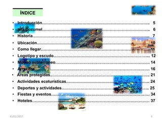 ÍNDICE
31/01/2017 3
• Historia…………………………………………………………………………... 7
• Isla Cozumel…………………………………………………………………….. 6
• Ubicación………………………………………………………………………... 10
• Introducción…………………………………………………………………….. 5
• Como llegar……………………………………………………………………... 11
• Logotipo y escudo……………………………………………………………... 12
• Mundo subterráneo……………………………………………………………. 14
• Arrecifes…………………………………………………………………………. 16
• Áreas protegidas……………………………………………………………….. 21
• Actividades ecoturísticas…………………………………………………….. 24
• Deportes y actividades……………………………………………………….. 25
• Fiestas y eventos………………………………………………………………. 34
• Hoteles…………………………………………………………………………… 37
 