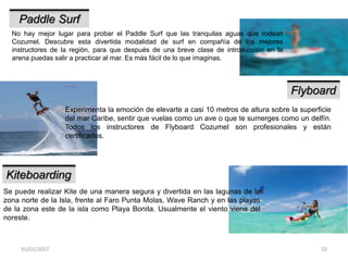 31/01/2017 32
Paddle Surf
No hay mejor lugar para probar el Paddle Surf que las tranquilas aguas que rodean
Cozumel. Descubre esta divertida modalidad de surf en compañía de los mejores
instructores de la región, para que después de una breve clase de introducción en la
arena puedas salir a practicar al mar. Es más fácil de lo que imaginas.
Flyboard
Experimenta la emoción de elevarte a casi 10 metros de altura sobre la superficie
del mar Caribe, sentir que vuelas como un ave o que te sumerges como un delfín.
Todos los instructores de Flyboard Cozumel son profesionales y están
certificados.
Kiteboarding
Se puede realizar Kite de una manera segura y divertida en las lagunas de la
zona norte de la Isla, frente al Faro Punta Molas, Wave Ranch y en las playas
de la zona este de la isla como Playa Bonita. Usualmente el viento viene del
noreste.
 