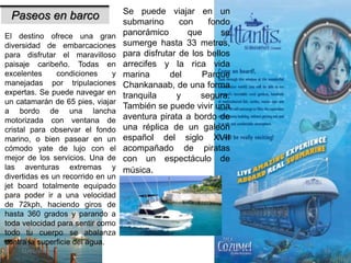 31/01/2017 33
Paseos en barco
El destino ofrece una gran
diversidad de embarcaciones
para disfrutar el maravilloso
paisaje caribeño. Todas en
excelentes condiciones y
manejadas por tripulaciones
expertas. Se puede navegar en
un catamarán de 65 pies, viajar
a bordo de una lancha
motorizada con ventana de
cristal para observar el fondo
marino, o bien pasear en un
cómodo yate de lujo con el
mejor de los servicios. Una de
las aventuras extremas y
divertidas es un recorrido en un
jet board totalmente equipado
para poder ir a una velocidad
de 72kph, haciendo giros de
hasta 360 grados y parando a
toda velocidad para sentir como
todo tu cuerpo se abalanza
contra la superficie del agua.
Se puede viajar en un
submarino con fondo
panorámico que se
sumerge hasta 33 metros,
para disfrutar de los bellos
arrecifes y la rica vida
marina del Parque
Chankanaab, de una forma
tranquila y segura.
También se puede vivir una
aventura pirata a bordo de
una réplica de un galeón
español del siglo XVII
acompañado de piratas
con un espectáculo de
música.
 