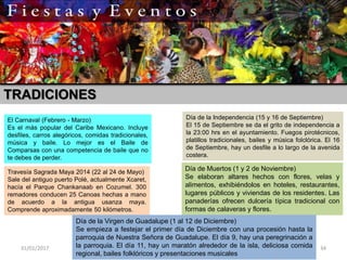 31/01/2017 34
El Carnaval (Febrero - Marzo)
Es el más popular del Caribe Mexicano. Incluye
desfiles, carros alegóricos, comidas tradicionales,
música y baile. Lo mejor es el Baile de
Comparsas con una competencia de baile que no
te debes de perder.
Travesía Sagrada Maya 2014 (22 al 24 de Mayo)
Sale del antiguo puerto Polé, actualmente Xcaret,
hacía el Parque Chankanaab en Cozumel. 300
remadores conducen 25 Canoas hechas a mano
de acuerdo a la antigua usanza maya.
Comprende aproximadamente 50 kilómetros.
Día de la Independencia (15 y 16 de Septiembre)
El 15 de Septiembre se da el grito de independencia a
la 23:00 hrs en el ayuntamiento. Fuegos pirotécnicos,
platillos tradicionales, bailes y música folclórica. El 16
de Septiembre, hay un desfile a lo largo de la avenida
costera.
Día de Muertos (1 y 2 de Noviembre)
Se elaboran altares hechos con flores, velas y
alimentos, exhibiéndolos en hoteles, restaurantes,
lugares públicos y viviendas de los residentes. Las
panaderías ofrecen dulcería típica tradicional con
formas de calaveras y flores.
Día de la Virgen de Guadalupe (1 al 12 de Diciembre)
Se empieza a festejar el primer día de Diciembre con una procesión hasta la
parroquia de Nuestra Señora de Guadalupe. El día 9, hay una peregrinación a
la parroquia. El día 11, hay un maratón alrededor de la isla, deliciosa comida
regional, bailes folklóricos y presentaciones musicales
TRADICIONES
 
