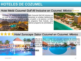 31/01/2017 37
Hotel Meliá Cozumel Golf All Inclusive en Cozumel, México
HOTELES DE COZUMEL
Rodeado de exuberantes jardines, Meliá Cozumel Golf All Inclusive es
un hotel de playa en donde podrás descansar en amplias habitaciones
de lujo con terraza o balcón y vistas al jardín, a la piscina o al Mar
Caribe. Como parte de su completo programa Todo Incluido, esta
propiedad te permite elegir entre un extenso programa de actividades y
varios centros de consumo.
MXN$ 6,460
140 HABITACIONES
Hotel Sunscape Sabor Cozumel en Cozumel, México
Por estar a la orilla de la playa y contar con una gran variedad de actividades
gracias a su modalidad Todo Incluido, el hotel Sunscape Sabor Cozumel es una
elección muy adecuada para quienes viajan en plan romántico. Dentro de este
complejo encontrarás jardines con plantas tropicales y un spa con más de 35
tratamientos, todo esto en la parte sur de la isla de Cozumel.
MXN$ 6,400
218 HABITACIONES
 
