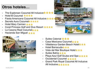 31/01/2017 40
Otros hoteles…
- The Explorean Cozumel All Inclusive
- Hotel B Cozumel
- Fiesta Americana Cozumel All Inclusive
- Secrets Aura Cozumel
- Hotel Mary Carmen
- Coral Princess Golf and Dive Resort
- La Casona Real Cozumel
- Hacienda San Miguel
- Suites Colonial
- Casa Mexicana Cozumel
- Villablanca Garden Beach Hotel
- Hotel Barracuda
- Vista del Mar Boutique Hotel
- Suites Bahía
- Playa Azul Golf Scuba and Spa
- Occidental Cozumel
- Grand Park Royal Cozumel All Inclusive
All Inclusive
 