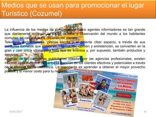 31/01/2017 41
Medios que se usan para promocionar el lugar
Turístico (Cozumel)
La influencia de los medios de comunicación como agentes informadores es tan grande
que diariamente entregan la pauta de vida y observación del mundo a los habitantes
comunes en casi todos los rincones del planeta.
Televisión, radioemisoras, prensa escrita y el potente ciber espacio, a través de sus
múltliples formatos que combinan información, opinión y entretención, se convierten en la
gran y casi única vitrina para todo tipo de eventos y, por supuesto, también productos y
servicios.
Además de las campañas publicitarias creadas por las agencias profesionales, existen
muchos otros métodos de captar la atención de tus clientes efectivos y potenciales a través
de la enorme vitrina medíatica. Lo importante es aprender a obtener el mayor provecho
posible y al menor costo para tu negocio.
 