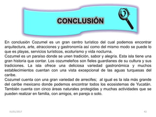 31/01/2017 42
CONCLUSIÓN
En conclusión Cozumel es un gran centro turístico del cual podemos encontrar
arquitectura, arte, atracciones y gastronomía así como del mismo modo se puede lo
que es playas, servicios turísticos, ecoturismo y vida nocturna.
Cozumel es un paraíso donde se unen tradición, sabor y alegría. Esta isla tiene una
gran historia que contar. Los cozumeleños son fieles guardianes de su cultura y sus
tradiciones. La isla ofrece una deliciosa variedad gastronómica y muchos
establecimientos cuentan con una vista excepcional de las aguas turquesas del
caribe.
Cozumel cuenta con una gran variedad de arrecifes; al igual es la isla más grande
del caribe mexicano donde podemos encontrar todos los ecosistemas de Yucatán.
También cuenta con cinco áreas naturales protegidas y muchas actividades que se
pueden realizar en familia, con amigos, en pareja o solo.
 