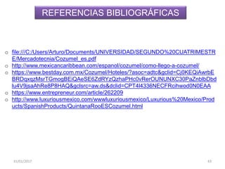 31/01/2017 43
o file:///C:/Users/Arturo/Documents/UNIVERSIDAD/SEGUNDO%20CUATRIMESTR
E/Mercadotecnia/Cozumel_es.pdf
o http://www.mexicancaribbean.com/espanol/cozumel/como-llego-a-cozumel/
o https://www.bestday.com.mx/Cozumel/Hoteles/?asoc=adtc&gclid=Cj0KEQiAwrbE
BRDqxqzMsrTGmogBEiQAeSE6ZdRYzQzhaPHc0vRerOUNUNXC30PaZnblbDbd
lu4V9jsaAhRe8P8HAQ&gclsrc=aw.ds&dclid=CPT4l4336NECFRcihwod0N0EAA
o https://www.entrepreneur.com/article/262209
o http://www.luxuriousmexico.com/wwwluxuriousmexico/Luxurious%20Mexico/Prod
ucts/SpanishProducts/QuintanaRooESCozumel.html
REFERENCIAS BIBLIOGRÁFICAS
 