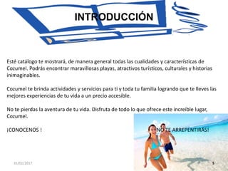 31/01/2017 5
INTRODUCCIÓN
Esté catálogo te mostrará, de manera general todas las cualidades y características de
Cozumel. Podrás encontrar maravillosas playas, atractivos turísticos, culturales y historias
inimaginables.
Cozumel te brinda actividades y servicios para ti y toda tu familia logrando que te lleves las
mejores experiencias de tu vida a un precio accesible.
No te pierdas la aventura de tu vida. Disfruta de todo lo que ofrece este increíble lugar,
Cozumel.
¡CONOCENOS ! NO TE ARREPENTIRÁS!
 