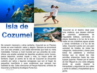 De corazón mexicano y alma caribeña, Cozumel es un Paraíso
donde se unen tradición, sabor y alegría. Siempre se encontrará
con una cara amable y una cálida bienvenida que hará su visita
inolvidable. Famoso a nivel mundial por sus arrecifes de coral,
ofrece una amplia variedad de deportes acuáticos como: buceo,
pesca deportiva, snorkel, kayak y más. La mayor parte del
territorio virgen al centro de la isla de Cozumel se encuentra
cubierto por selva y lagunas cenagosas que son el hogar de
pequeños mamíferos y aves endémicas que siempre han
habitado la isla. Cabe mencionar al Parque Nacional, símbolo de
Cozumel y la Reserva Ecológica Punta Sur.
Cozumel es el destino ideal para
luna mieleros, que deseen disfrutar
de coloridos atardeceres de
inigualable belleza, caminatas en
playas desiertas a la luz de la luna,
nadar en sus cristalinas aguas azules
y cenas románticas a la luz de las
velas. Cozumel cuenta con una gran
variedad de hoteles de todas las
categorías, restaurantes y bares para
todos los paladares y diversas
tiendas que va desde las más
sencillas artesanías hasta las más
lujosas joyerías. Pasear por el centro
de San Miguel es una visita obligada
donde se puede respirar la
tranquilidad y seguridad de sus calles
y sentir la calidez y hospitalidad de su
gente.
31/01/2017 6
 