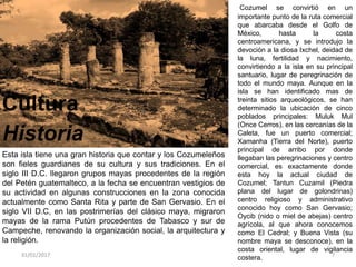 Cultura
Historia
Esta isla tiene una gran historia que contar y los Cozumeleños
son fieles guardianes de su cultura y sus tradiciones. En el
siglo III D.C. llegaron grupos mayas procedentes de la región
del Petén guatemalteco, a la fecha se encuentran vestigios de
su actividad en algunas construcciones en la zona conocida
actualmente como Santa Rita y parte de San Gervasio. En el
siglo VII D.C, en las postrimerías del clásico maya, migraron
mayas de la rama Putún procedentes de Tabasco y sur de
Campeche, renovando la organización social, la arquitectura y
la religión.
31/01/2017 7
Cozumel se convirtió en un
importante punto de la ruta comercial
que abarcaba desde el Golfo de
México, hasta la costa
centroamericana, y se introdujo la
devoción a la diosa Ixchel, deidad de
la luna, fertilidad y nacimiento,
convirtiendo a la isla en su principal
santuario, lugar de peregrinación de
todo el mundo maya. Aunque en la
isla se han identificado mas de
treinta sitios arqueológicos, se han
determinado la ubicación de cinco
poblados principales: Muluk Mul
(Once Cerros), en las cercanías de la
Caleta, fue un puerto comercial;
Xamanha (Tierra del Norte), puerto
principal de arribo por donde
llegaban las peregrinaciones y centro
comercial, es exactamente donde
esta hoy la actual ciudad de
Cozumel; Tantun Cuzamil (Piedra
plana del lugar de golondrinas)
centro religioso y administrativo
conocido hoy como San Gervasio;
Oycib (nido o miel de abejas) centro
agrícola, al que ahora conocemos
como El Cedral; y Buena Vista (su
nombre maya se desconoce), en la
costa oriental, lugar de vigilancia
costera.
 