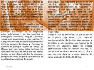 31/01/2017 8
En 1518 llegaron cuatro navíos al mando de
Juan de Grijalva, el cual se asombro por
hallar edificios de piedra y calles niveladas.
El capitán español la llamó “Isla de la Santa
Cruz” y para el 6 de mayo de 1518, el
capellán Juan Díaz ofició la primera misa
católica en México en un lugar aledaño a lo
que ahora popularmente se le conoce como
“Casitas”.
A mediados del siglo XX, atraídos por las
aguas cristalinas y la barrera coralina, los
amantes del buceo venían a la isla y
quedaban maravillados de las magníficas
vistas submarinas y en los sesentas el
investigador submarino Jacques Cousteau,
reforzó esta información a nivel mundial. En
la siguiente década, se inició regularmente el
arribo de cruceros turísticos, y Cozumel se
convirtió el principal puerto de arribo de
México. Aún con todos estos cambios, los
habitantes de ésta hermosa isla han sabido
heredar a sus descendientes la simpleza,
tranquilidad y vida sin prisa característica de
las villas de pescadores de antaño.
San Miguel – Es el pequeño pueblo de la isla
que fue bautizado en honor al arcángel,
considerado el protector de Cozumel. Al
caminar por sus calles se siente el típico
ambiente de un pueblo caribeño con
construcciones coloridas. En el centro se
puede encontrar una extensa selección de
restaurantes, cafés, boutiques, joyerías y
tiendas con souvenirs y artesanías mayas. En
las noches, ofrece todo tipo de opciones para
divertirse y pasar momentos inolvidables.
Museo de la Isla – Ubicado en lo que fuera un
lujoso hotel.
Ofrece 4 salas de exhibición, las que se ubican
en la planta baja, tienen como tema el
ecosistema de la Isla, incluyendo manglares y
arrecifes; las del segundo piso hablan de la
historia de Cozumel, desde las épocas
prehispánicas hasta los tiempos actuales. Su
restaurante localizado en una terraza, ofrece
una hermosa vista de la costa. Abierto de
lunes a sábado de 9:00 a 16:00 hrs.
 