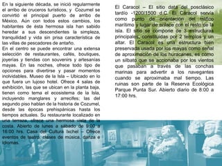 31/01/2017 9
En la siguiente década, se inició regularmente
el arribo de cruceros turísticos, y Cozumel se
convirtió el principal puerto de arribo de
México. Aún con todos estos cambios, los
habitantes de ésta hermosa isla han sabido
heredar a sus descendientes la simpleza,
tranquilidad y vida sin prisa característica de
las villas de pescadores de antaño.
En el centro se puede encontrar una extensa
selección de restaurantes, cafés, boutiques,
joyerías y tiendas con souvenirs y artesanías
mayas. En las noches, ofrece todo tipo de
opciones para divertirse y pasar momentos
inolvidables. Museo de la Isla – Ubicado en lo
que fuera un lujoso hotel. Ofrece 4 salas de
exhibición, las que se ubican en la planta baja,
tienen como tema el ecosistema de la Isla,
incluyendo manglares y arrecifes; las del
segundo piso hablan de la historia de Cozumel,
desde las épocas prehispánicas hasta los
tiempos actuales. Su restaurante localizado en
una terraza, ofrece una hermosa vista de la
costa. Abierto de lunes a sábado de 9:00 a
16:00 hrs. Casa del Cultura Ixchel – Ofrece
eventos de teatro, clases de música, danza e
idiomas.
El Caracol – El sitio data del posclásico
tardío -1200/1500 d.C. El Caracol servía
como punto de orientación del tráfico
marítimo y lugar de enlace con el resto de la
isla. El sitio se compone de 3 estructuras
principales, constituidas por 2 templos y un
altar. El Caracol es una estructura bien
preservada usada por los mayas como señal
de aproximación de los huracanes, es como
un silbato que se accionaba por los vientos
que pasaban a través de las conchas
marinas para advertir a los navegantes
cuando se aproximaba mal tiempo. Las
ruinas son parte de la Reserva Ecológica
Parque Punta Sur. Abierto diario de 8:00 a
17:00 hrs.
 