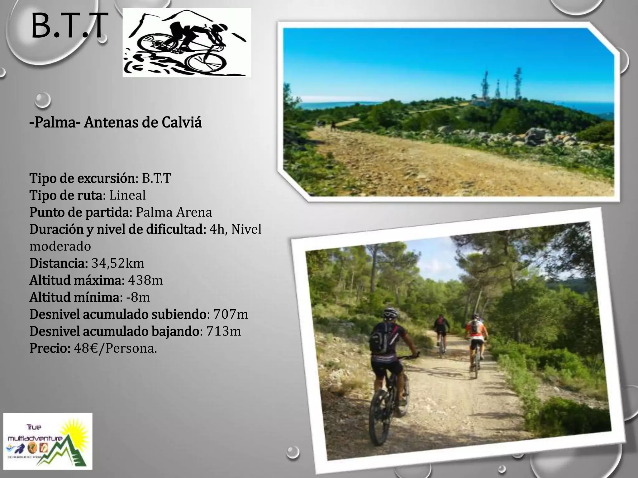 B.T.T
-Palma- Antenas de Calviá
Tipo de excursión: B.T.T
Tipo de ruta: Lineal
Punto de partida: Palma Arena
Duración y nivel de dificultad: 4h, Nivel
moderado
Distancia: 34,52km
Altitud máxima: 438m
Altitud mínima: -8m
Desnivel acumulado subiendo: 707m
Desnivel acumulado bajando: 713m
Precio: 48€/Persona.
 
