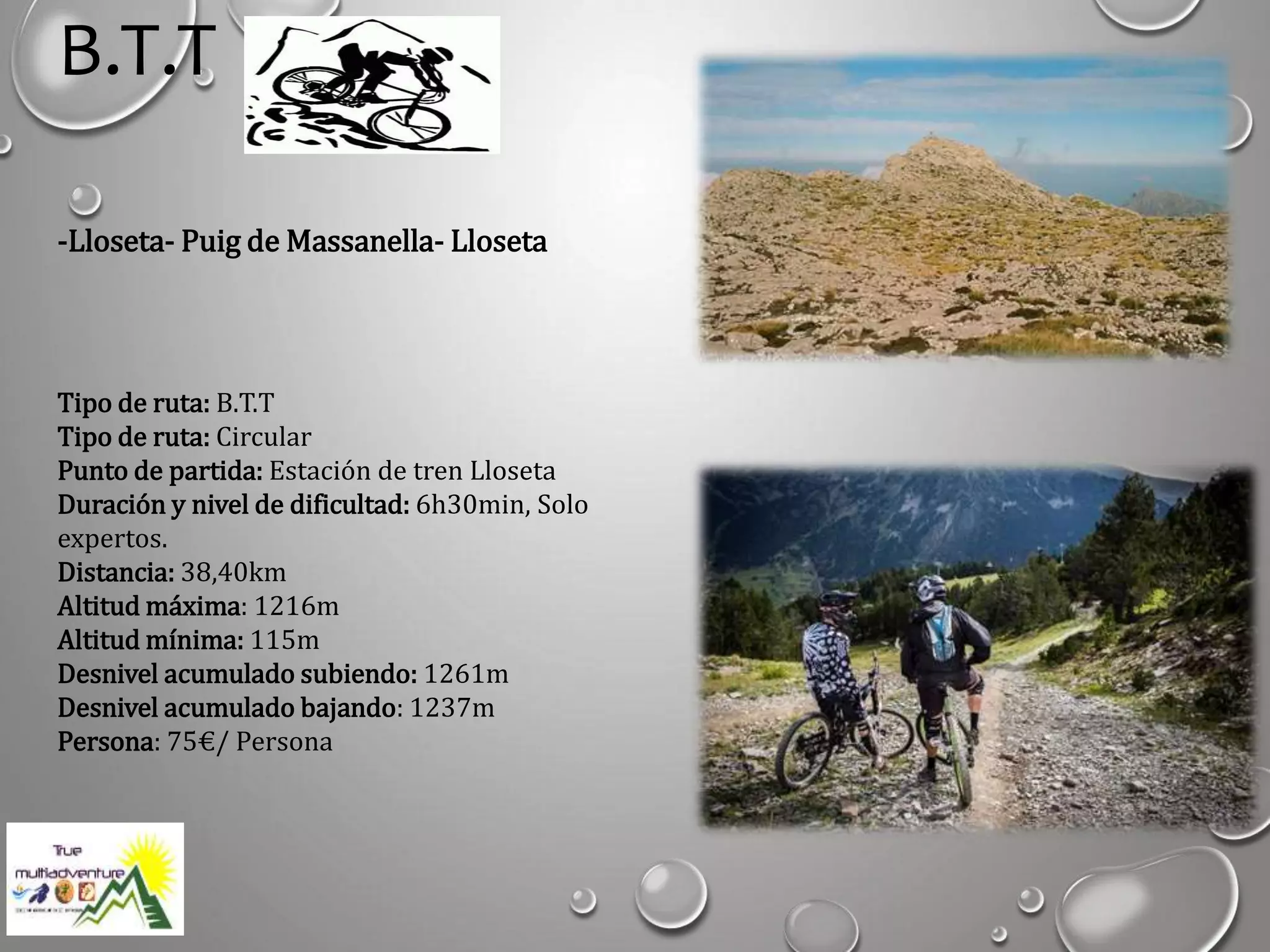 B.T.T
-Lloseta- Puig de Massanella- Lloseta
Tipo de ruta: B.T.T
Tipo de ruta: Circular
Punto de partida: Estación de tren Lloseta
Duración y nivel de dificultad: 6h30min, Solo
expertos.
Distancia: 38,40km
Altitud máxima: 1216m
Altitud mínima: 115m
Desnivel acumulado subiendo: 1261m
Desnivel acumulado bajando: 1237m
Persona: 75€/ Persona
 