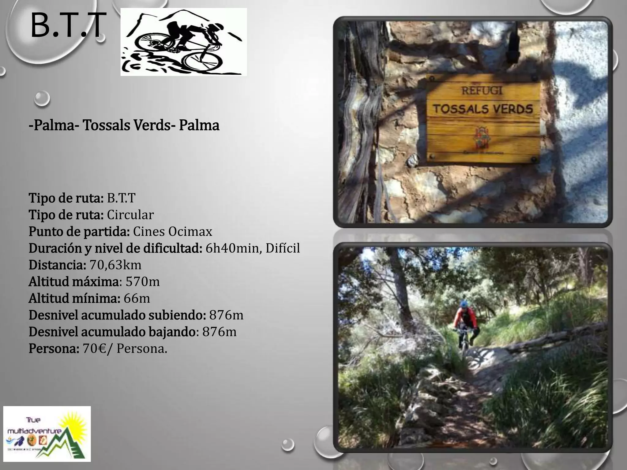 B.T.T
-Palma- Tossals Verds- Palma
Tipo de ruta: B.T.T
Tipo de ruta: Circular
Punto de partida: Cines Ocimax
Duración y nivel de dificultad: 6h40min, Difícil
Distancia: 70,63km
Altitud máxima: 570m
Altitud mínima: 66m
Desnivel acumulado subiendo: 876m
Desnivel acumulado bajando: 876m
Persona: 70€/ Persona.
 