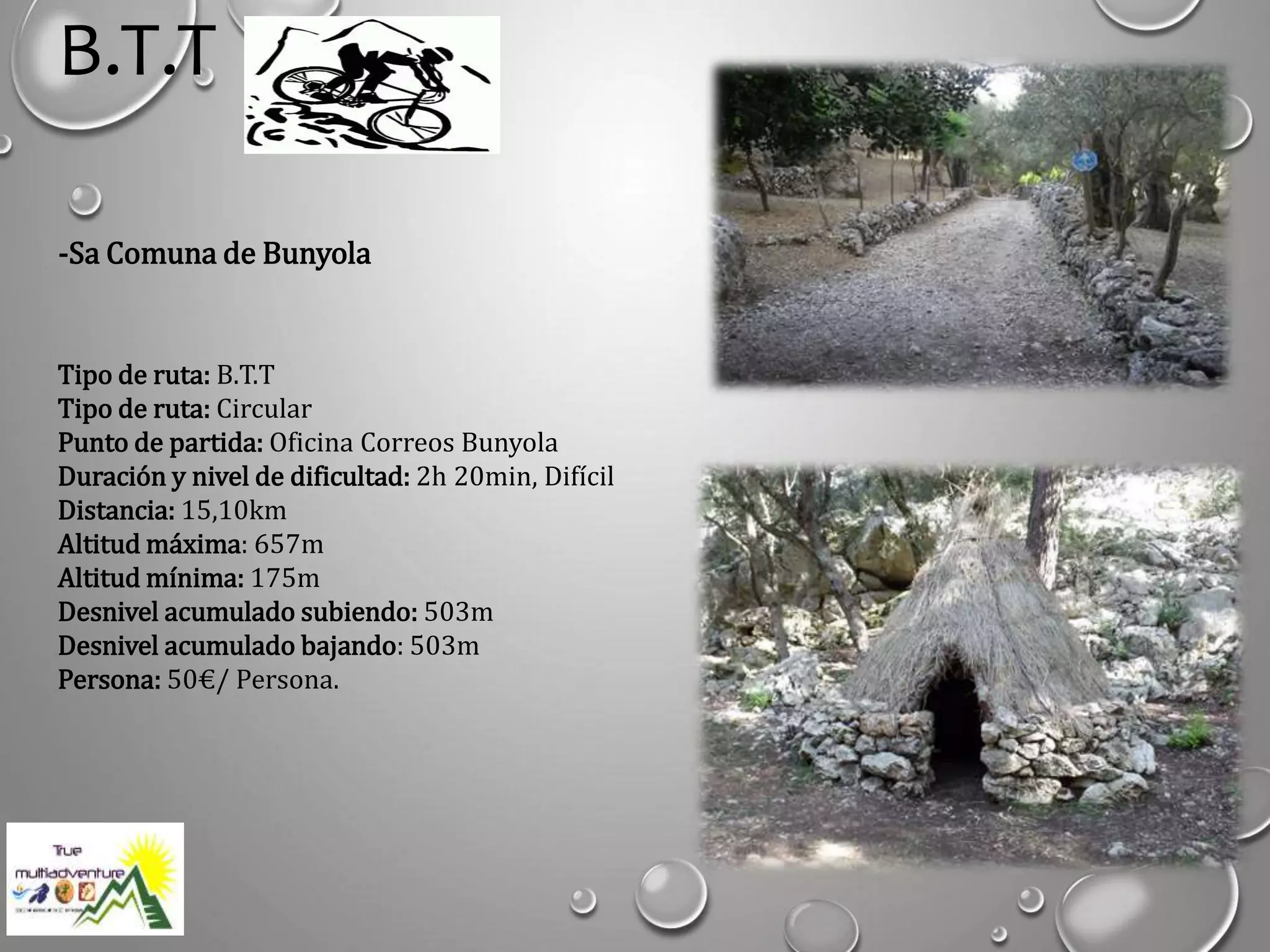 B.T.T
-Sa Comuna de Bunyola
Tipo de ruta: B.T.T
Tipo de ruta: Circular
Punto de partida: Oficina Correos Bunyola
Duración y nivel de dificultad: 2h 20min, Difícil
Distancia: 15,10km
Altitud máxima: 657m
Altitud mínima: 175m
Desnivel acumulado subiendo: 503m
Desnivel acumulado bajando: 503m
Persona: 50€/ Persona.
 