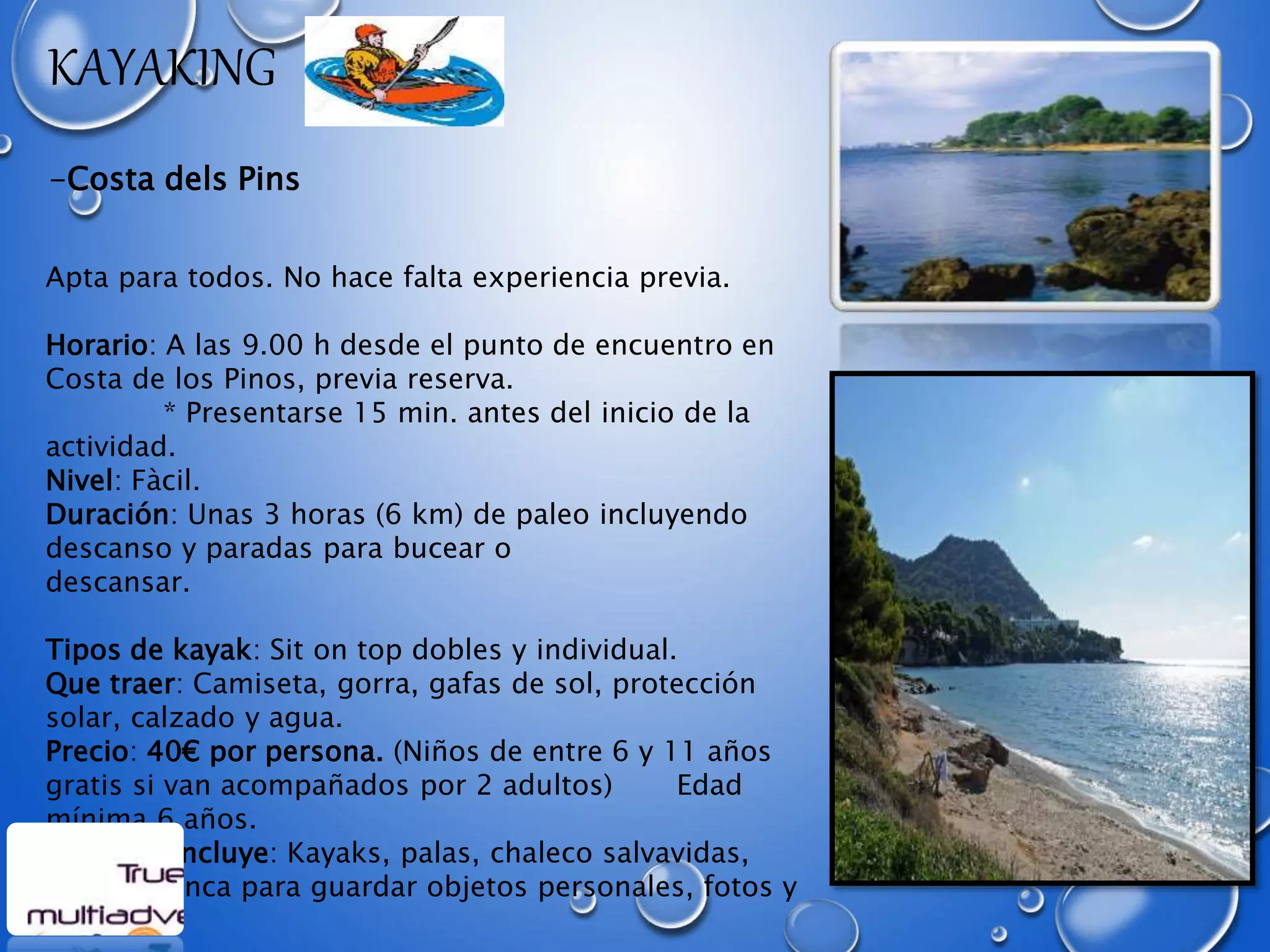 KAYAKING
-Costa dels Pins
Apta para todos. No hace falta experiencia previa.
Horario: A las 9.00 h desde el punto de encuentro en
Costa de los Pinos, previa reserva.
* Presentarse 15 min. antes del inicio de la
actividad.
Nivel: Fàcil.
Duración: Unas 3 horas (6 km) de paleo incluyendo
descanso y paradas para bucear o
descansar.
Tipos de kayak: Sit on top dobles y individual.
Que traer: Camiseta, gorra, gafas de sol, protección
solar, calzado y agua.
Precio: 40€ por persona. (Niños de entre 6 y 11 años
gratis si van acompañados por 2 adultos) Edad
mínima 6 años.
El precio incluye: Kayaks, palas, chaleco salvavidas,
bolsa estanca para guardar objetos personales, fotos y
seguro.
 
