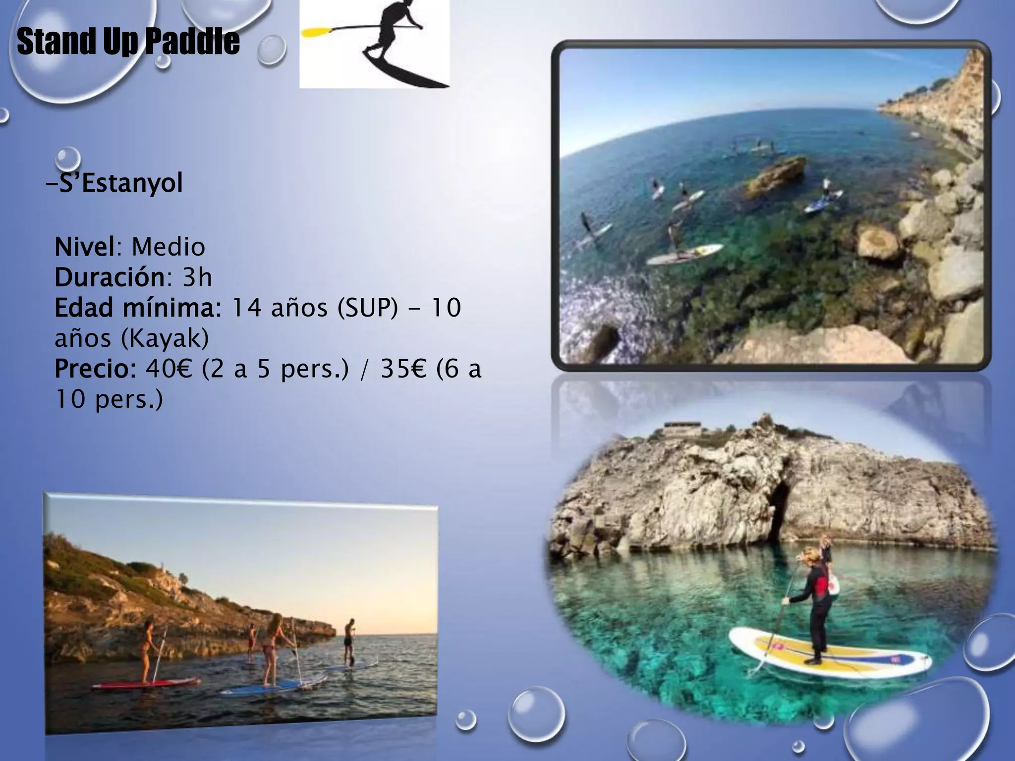 Stand Up Paddle
-S’Estanyol
Nivel: Medio
Duración: 3h
Edad mínima: 14 años (SUP) - 10
años (Kayak)
Precio: 40€ (2 a 5 pers.) / 35€ (6 a
10 pers.)
 