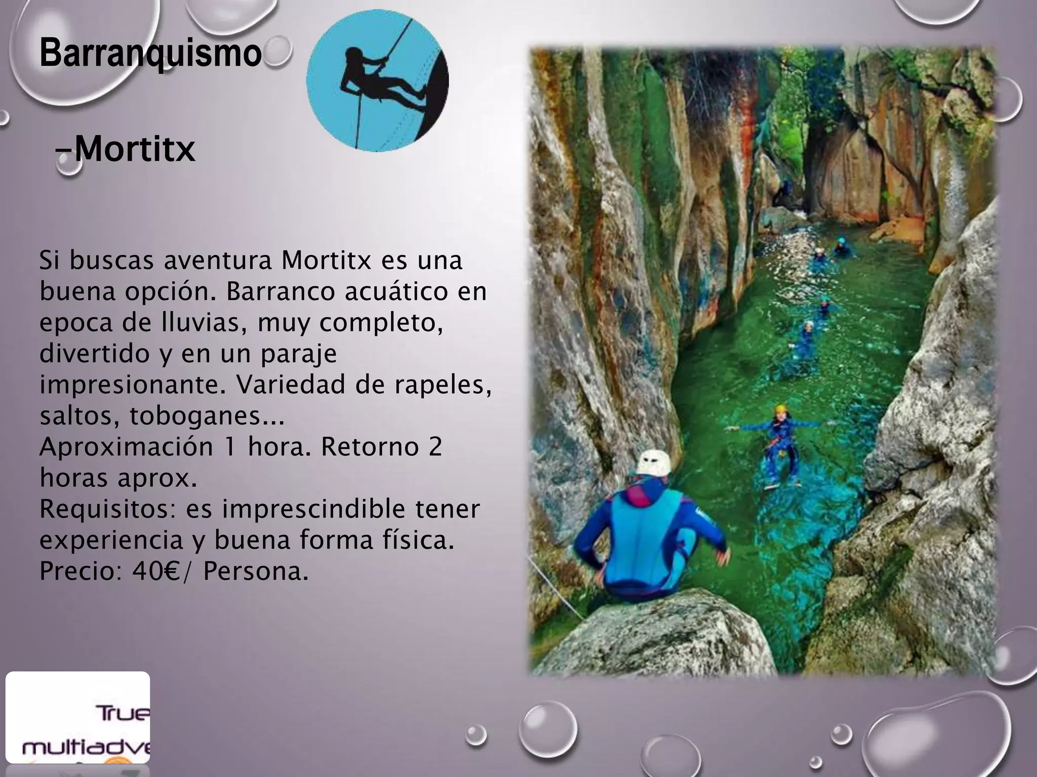 Barranquismo
-Mortitx
Si buscas aventura Mortitx es una
buena opción. Barranco acuático en
epoca de lluvias, muy completo,
divertido y en un paraje
impresionante. Variedad de rapeles,
saltos, toboganes...
Aproximación 1 hora. Retorno 2
horas aprox.
Requisitos: es imprescindible tener
experiencia y buena forma física.
Precio: 40€/ Persona.
 