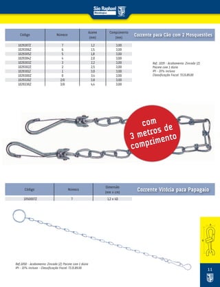 11
Ref.: 1029 – Acabamento: Zincado (Z)
Pacote com 1 dúzia
IPI – 15% incluso
Classificação Fiscal: 73.15.89.00
Código Número
Arame
(mm)
Comprimento
(mm)
Corrente para Cão com 2 Mosquestões
com
3 metros de
comprimento
1029307Z 7 1,2 3,00
1029306Z 6 1,5 3,00
1029305Z 5 1,8 3,00
1029304Z 4 2,0 3,00
1029303Z 3 2,2 3,00
1029302Z 2 2,5 3,00
1029301Z 1 3,0 3,00
1029300Z 0 3,4 3,00
1029320Z 2/0 3,8 3,00
1029330Z 3/0 4,4 3,00
Ref.:1050 – Acabamento: Zincado (Z) Pacote com 1 dúzia
IPI – 15% incluso – Classificação Fiscal: 73.15.89.00
Código Número
Dimensão
(mm x cm)
1050007Z 7 1,2 x 40
Corrente Vitória para Papagaio
 