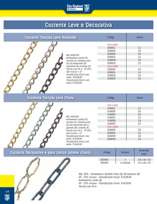 14
Ref. 1036/1236
Acabamento: polido (P),
zincado (Z), oxidado preto
(O), bicromatizado (B)
niquelado (N) cromado (K)
Pacote com 20 m – IPI 15%
não incluso + ST
Classificação fiscal: sem
solda: 73.15.89.00
Classificação fiscal: com
solda: 73.15.82.00
Ref. 1436/1636
Acabamento: polido (P),
zincado (Z), oxidado preto
(O), bicromatizado (B) ni-
quelado (N) cromado (K)
Pacote com 20 m – IPI 15%
não incluso + ST
Classificação fiscal: sem
solda: 73.15.89.00
Classificação fiscal: com
solda: 73.15.82.00
Código
Código
Arame
Arame
Sem solda
1036012 1,2
1036018 1,8
1036020 2,0
1036024 2,4
1036030 3,0
1036035 3,5
Com solda
1236020 2,0
1236024 2,4
1236030 3,0
1236035 3,5
Sem solda
1436012 1,2
1436018 1,8
1436020 2,0
1436024 2,4
1436030 3,0
1436035 3,5
Com solda
1636020 2,0
1636024 2,4
1636030 3,0
1636035 3,5
Corrente Torcida Leve Redonda
Corrente Torcida Leve Chata
Ref.: 1025 – Acabamento: Oxidado Preto (O), Bicromatico (B)
IPI – 15% incluso – Classificação Fiscal: 73.15.89.00
Acabamento: Latão (A)
IPI – 15% incluso – Classificação Fiscal: 74.19.10.00
Pacote com 20 m
Corrente Leve e Decorativa
1025403 3 3,0 x 14 x 32
1025404 4 colonial 4,5 x 25 x 52
Código Número
Dimensão
(mm)Corrente Decorativa e para Lustre (arame chato)
 