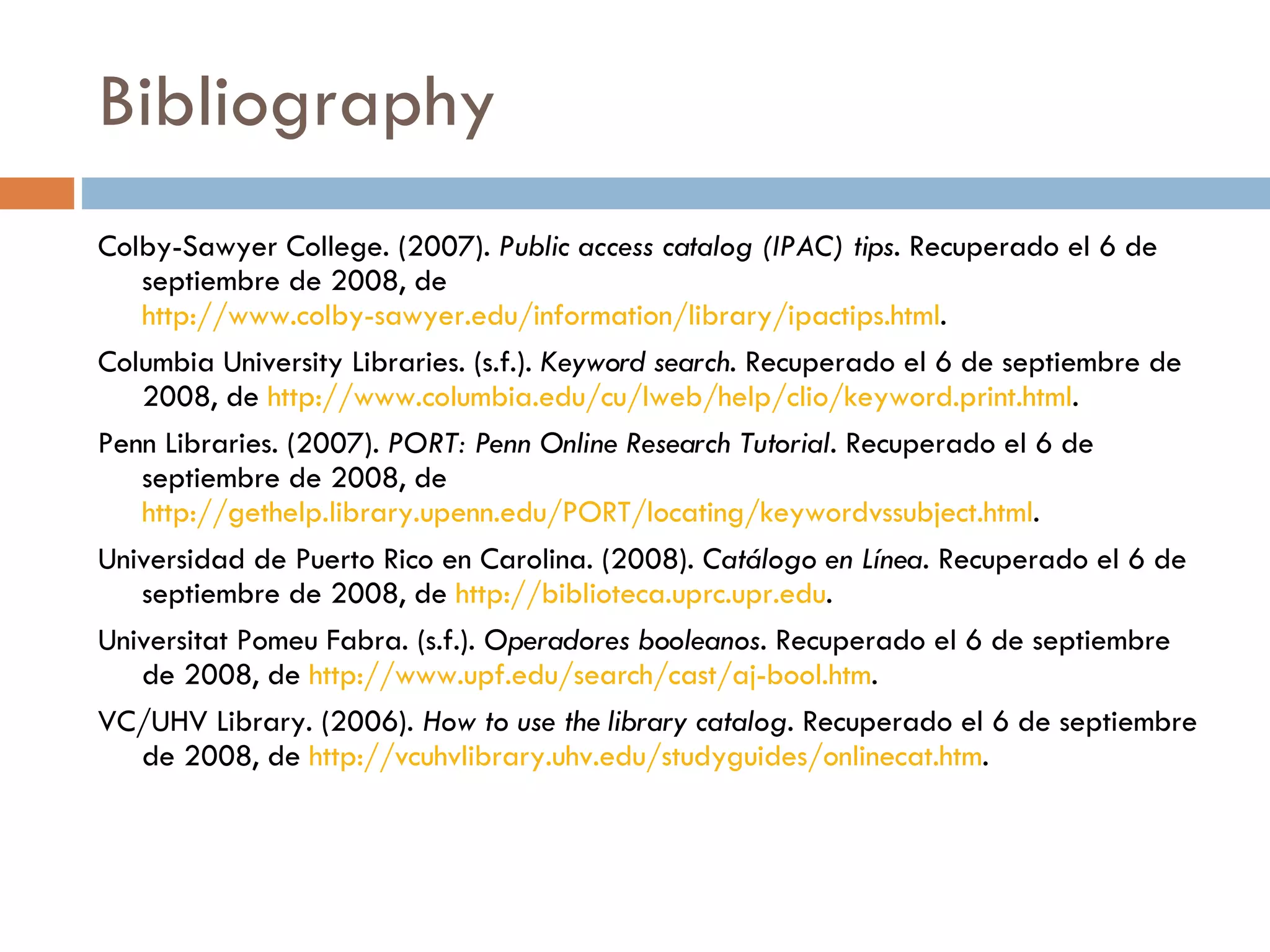 Bibliography Colby-Sawyer College. (2007).  Public access catalog (IPAC) tips . Recuperado el 6 de septiembre de 2008, de  http://www.colby-sawyer.edu/information/library/ipactips.html .  Columbia University Libraries. (s.f.).  Keyword search . Recuperado el 6 de septiembre de 2008, de  http://www.columbia.edu/cu/lweb/help/clio/keyword.print.html .  Penn Libraries. (2007).  PORT: Penn Online Research Tutorial.  Recuperado el 6 de septiembre de 2008, de  http://gethelp.library.upenn.edu/PORT/locating/keywordvssubject.html .  Universidad de Puerto Rico en Carolina. (2008).  Catálogo en Línea . Recuperado el 6 de septiembre de 2008, de  http://biblioteca.uprc.upr.edu .  Universitat Pomeu Fabra. (s.f.).  Operadores booleanos.  Recuperado el 6 de septiembre de 2008, de  http://www.upf.edu/search/cast/aj-bool.htm .  VC/UHV Library. (2006).  How to use the library catalog.  Recuperado el 6 de septiembre de 2008, de  http://vcuhvlibrary.uhv.edu/studyguides/onlinecat.htm .  