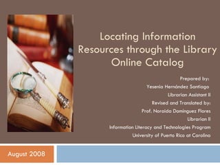 Locating Information Resources through the Library Online Catalog August 2008 Prepared by:  Yesenia Hernández Santiago  Librarian Assistant II Revised and Translated by: Prof. Noraida Domínguez Flores Librarian II Information Literacy and Technologies Program University of Puerto Rico at Carolina 