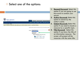 Select one of the options: General Keyword : Select this option if you are going to use keywords to conduct your search.  Author Keyword:  Select this option to search by the author’s name.  Subject Keyword:  Select this option if you need to locate a resource by a specific topic. Title Keyword :  Select this option if you know the title of an information resource.  The screen will present all the resources with the same title. 
