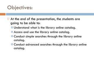 Objectives: At the end of the presentation, the students are going to be able to: Understand what is the library online catalog. Access and use the library online catalog. Conduct simple searches through the library online catalog. Conduct advanced searches through the library online catalog. 