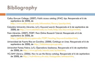 Bibliography Colby-Sawyer College. (2007).  Public access catalog (IPAC) tips . Recuperado el 6 de septiembre de 2008, de  http://www.colby-sawyer.edu/information/library/ipactips.html .  Columbia University Libraries. (s.f.).  Keyword search . Recuperado el 6 de septiembre de 2008, de  http://www.columbia.edu/cu/lweb/help/clio/keyword.print.html .  Penn Libraries. (2007).  PORT: Penn Online Research Tutorial.  Recuperado el 6 de septiembre de 2008, de  http://gethelp.library.upenn.edu/PORT/locating/keywordvssubject.html .  Universidad de Puerto Rico en Carolina. (2008).  Catálogo en Línea . Recuperado el 6 de septiembre de 2008, de  http://biblioteca.uprc.upr.edu .  Universitat Pomeu Fabra. (s.f.).  Operadores booleanos.  Recuperado el 6 de septiembre de 2008, de  http://www.upf.edu/search/cast/aj-bool.htm .  VC/UHV Library. (2006).  How to use the library catalog.  Recuperado el 6 de septiembre de 2008, de  http://vcuhvlibrary.uhv.edu/studyguides/onlinecat.htm .  