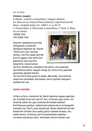 009 NA 92625

Jiménez, Joaquín
El Alavés : carácter y costumbres / Joaquín Jiménez. -
En: Álava en sus manos [Vitoria-Gasteiz] ; Caja Provincial de
Álava = Arabako Kutxa, D.L. 1983 T. II ; p. 41-72
1. Fiestas-Álava. 2. Álava-Usos y costumbres. I. Título. II. Álava
en sus manos.
39(460.156)
394.2(460.156)

Inauteri-igandearen aurreko
ostegunean, Larderoko
Osteguna ospatzen da, Aiaran
“Oilarraren jaia” deitzen
dutena. Herriko neska-mutilek
bizirik dagoen oilar beltz bat
paseatzen dute herriko
kaleetatik, kaiola batean
sartuta. Gaizkiaren ordezkaria da oilarra, eta azkenean
meriendaren plater nagusia izango da, etxez etxe jasotako
gainerako jakiekin batera.
Jai horrek kristau jatorria dauka. Merienda, txerrikietan
oinarritua normalean, Garizumari aurre egiteko indargarri
moduko bat zen.


SANTA AGUEDA

Urtero-urtero, otsailaren 4a Santa Agataren eguna ospatzen
da. Siziliako birjin eta martiri hori torturatu egin zuten, eta
bularrak ebaki ere egin zizkioten Erromako senatari
Kintilianoren aginduz; neskatxaren plazerrak ez lortzeagatik
mendeku hori hartu zuen senatariak. Gazte koadrilak herriko
kaleetatik ibiltzen dira euskal jantzi tipikoak soinean, eta,
makila batez, biribilean jarrita kantatutako melodien
erritmoa markatzen dute. Antzinako ohitura batean izan


                                                                     10
 