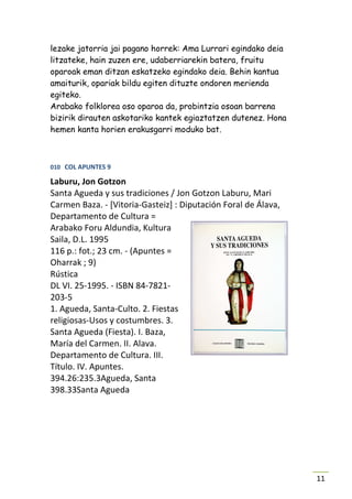 lezake jatorria jai pagano horrek: Ama Lurrari egindako deia
litzateke, hain zuzen ere, udaberriarekin batera, fruitu
oparoak eman ditzan eskatzeko egindako deia. Behin kantua
amaiturik, opariak bildu egiten dituzte ondoren merienda
egiteko.
Arabako folklorea oso oparoa da, probintzia osoan barrena
bizirik dirauten askotariko kantek egiaztatzen dutenez. Hona
hemen kanta horien erakusgarri moduko bat.



010 COL APUNTES 9

Laburu, Jon Gotzon
Santa Agueda y sus tradiciones / Jon Gotzon Laburu, Mari
Carmen Baza. - [Vitoria-Gasteiz] : Diputación Foral de Álava,
Departamento de Cultura =
Arabako Foru Aldundia, Kultura
Saila, D.L. 1995
116 p.: fot.; 23 cm. - (Apuntes =
Oharrak ; 9)
Rústica
DL VI. 25-1995. - ISBN 84-7821-
203-5
1. Agueda, Santa-Culto. 2. Fiestas
religiosas-Usos y costumbres. 3.
Santa Agueda (Fiesta). I. Baza,
María del Carmen. II. Alava.
Departamento de Cultura. III.
Título. IV. Apuntes.
394.26:235.3Agueda, Santa
398.33Santa Agueda




                                                                11
 