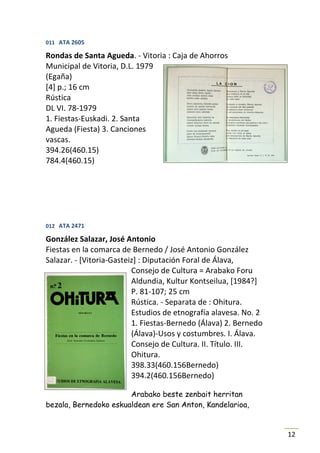 011 ATA 2605

Rondas de Santa Agueda. - Vitoria : Caja de Ahorros
Municipal de Vitoria, D.L. 1979
(Egaña)
[4] p.; 16 cm
Rústica
DL VI. 78-1979
1. Fiestas-Euskadi. 2. Santa
Agueda (Fiesta) 3. Canciones
vascas.
394.26(460.15)
784.4(460.15)




012 ATA 2471

González Salazar, José Antonio
Fiestas en la comarca de Bernedo / José Antonio González
Salazar. - [Vitoria-Gasteiz] : Diputación Foral de Álava,
                          Consejo de Cultura = Arabako Foru
                          Aldundia, Kultur Kontseilua, [1984?]
                          P. 81-107; 25 cm
                          Rústica. - Separata de : Ohitura.
                          Estudios de etnografía alavesa. No. 2
                          1. Fiestas-Bernedo (Álava) 2. Bernedo
                          (Álava)-Usos y costumbres. I. Álava.
                          Consejo de Cultura. II. Título. III.
                          Ohitura.
                          398.33(460.156Bernedo)
                          394.2(460.156Bernedo)

                       Arabako beste zenbait herritan
bezala, Bernedoko eskualdean ere San Anton, Kandelarioa,


                                                                  12
 
