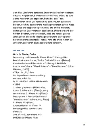 San Blas, Larderoko osteguna, Inauteriak eta abar ospatzen
dituzte; Angostinan, Bernedon eta Villafrian, ordea, ez dute
Santa Agataren jaia ospatzen, baina bai San Tirso,
urtarrilaren 28an. Jai horrek hiru egun irauten zuen garai
batean, eta hiru egunetarako musika prestatzen zuten. Meza
ospatsua eta bezperak egiten ziren, eta erlikia musukatu
egiten zuten. Gastronomiari dagokionez, ahuntz eta ardi bat
hiltzen zituzten, eta txitxirioak, zopa eta haragi gisatua
jaten zuten, oiloz edo oilaskoz prestatutako beste plater
batekin batera; amaitzeko, kafea, rona eta anisa. Azken 20
urteetan, santuaren eguna ospatu dute bakarrik.


013 ATA 7506

Ortiz de Zárate, Carlos
Leyendas y tradiciones de Ribera Alta= Erriberagoitiko
kondairak eta ohiturak / Carlos Ortiz de Zárate. - [Pobes] :
Ayuntamiento de Ribera Alta = Erriberagoitiko Udala :
Asociación Cultural "Mendi Artean" = "Mendi Artean" Kultur
Elkartea, [2007]
473 p.: fot., il.; 24 cm
Las leyendas están en español y
euskera. – Rústica
DL VI. 84-2007. - ISBN 978-84-606-
4263-3
1. Mitos y leyendas-(Ribera Alta,
Álava) 2. Ribera Alta (Álava)-Usos y
costumbres. 3. Ribera Alta (Álava)-
Descripción. I. Asociación Cultural
"Mendi Artean" (Ribera Alta, Álava)
II. Ribera Alta (Alava).
Ayuntamiento. III. Título. IV.
Erriberagoitiko kondairak eta
ohiturak.
398.2/.3(460.156Ribera Alta)
908(460.156Ribera Alta)

                                                               13
 