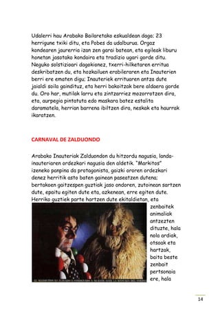 Udalerri hau Arabako Bailaretako eskualdean dago; 23
herrigune txiki ditu, eta Pobes da udalburua. Orgaz
kondearen jaurerria izan zen garai batean, eta egileak liburu
honetan jasotako kondaira eta tradizio ugari gorde ditu.
Neguko solstizioari dagokionez, txerri-hilketaren erritua
deskribatzen du, eta hozkailuen erabileraren eta Inauterien
berri ere ematen digu; Inauteriek errituaren antza dute
jaialdi soila gaindituz, eta herri bakoitzak bere aldaera gorde
du. Oro har, mutilak larru eta zintzarriez mozorrotzen dira,
eta, aurpegia pintatuta edo maskara batez estalita
daramatela, herrian barrena ibiltzen dira, neskak eta haurrak
ikaratzen.



CARNAVAL DE ZALDUONDO

Arabako Inauteriak Zalduondon du hitzordu nagusia, landa-
inauteriaren ordezkari nagusia den aldetik. “Markitos”
izeneko panpina da protagonista, gaizki ororen ordezkari
denez herritik asto baten gainean paseatzen dutena;
bertakoen gaitzespen guztiak jaso ondoren, zutoinean sartzen
dute, epaitu egiten dute eta, azkenean, erre egiten dute.
Herriko guztiek parte hartzen dute ekitaldietan, eta
                                                  zenbaitek
                                                  animaliak
                                                  antzezten
                                                  dituzte, hala
                                                  nola ardiak,
                                                  otsoak eta
                                                  hartzak,
                                                  baita beste
                                                  zenbait
                                                  pertsonaia
                                                  ere, hala


                                                                  14
 