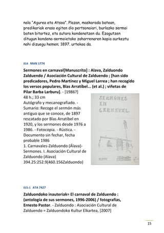 nola “Agurea eta Atsoa”. Plazan, maskarada batean,
predikariak eraso egiten dio pertsonaiari, burlazko sermoi
baten bitartez, eta sutara kondenatzen du. Ezagutzen
ditugun kondena-sermoietako zaharrenaren kopia aurkeztu
nahi dizuegu hemen; 1897. urtekoa da.



014 MAN 1774

Sermones en carnaval[Manuscrito] : Alava, Zalduondo
Zalduendo / Asociación Cultural de Zalduendo ; [han sido
predicadores, Pedro Martínez y Miguel Larrea ; han recogido
los versos populares, Blas Arratíbel... (et al.) ; viñetas de
Pilar Barba Larburu]. - [1986?]
48 h.; 33 cm
Autógrafo y mecanografiado. -
Sumario: Recoge el sermón más
antiguo que se conoce, de 1897
rescatado por Blas Arratíbel en
1920, y los sermones desde 1976 a
1986. - Fotocopia. - Rústica. -
Documento sin fechar, fecha
probable 1986
1. Carnavales-Zalduondo (Álava)-
Sermones. I. Asociación Cultural de
Zalduondo (Alava)
394.25:252.9(460.156Zalduondo)




015-1 ATA 7427

Zalduondoko inauteriak= El carnaval de Zalduendo :
(antología de sus sermones, 1996-2006) / fotografías,
Ernesto Pastor. - Zalduondo : Asociación Cultural de
Zalduendo = Zalduondoko Kultur Elkartea, [2007]

                                                                15
 