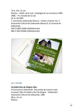 75 p.: fot.; 21 cm
Rústica. - Subtít. de la cub.: Antología de sus sermones 1996-
2006. - Tít. tomado de la cub.
DL VI. 63-2007
1. Carnavales-Zalduondo (Álava). I. Pastor, Ernesto, fot. II.
Asociación Cultural de Zalduondo (Alava) III. El carnaval de
Zalduondo.
394.25:860-1(460.156Zalduondo)
860-1:394.25(460.156Zalduondo)




015-2 ATA 7189

Arratibel Ruiz de Alegría, Blas
El Carnaval en Zalduondo : Recuerdos de nuestro viejo
carnaval / Blas Arratibel y Ruiz de Alegría. - Zalduondo :
Asociación Cultural de Zalduendo, 1986
[8] p.; 21 cm
Rústica

                                                                 16
 